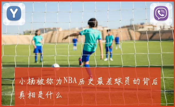 小杨被称为NBA历史最差球员的背后真相是什么