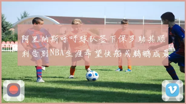 阿里纳斯呼吁球队签下保罗助其顺利告别NBA生涯希望快船或鹈鹕成最佳选择