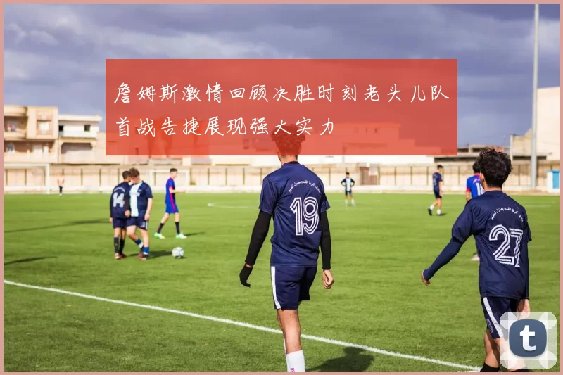 詹姆斯激情回顾决胜时刻老头儿队首战告捷展现强大实力