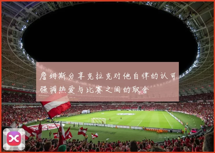 詹姆斯分享克拉克对他自律的认可强调热爱与比赛之间的取舍