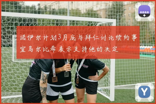 诺伊尔计划3月底与拜仁讨论续约事宜乌尔比希表示支持他的决定
