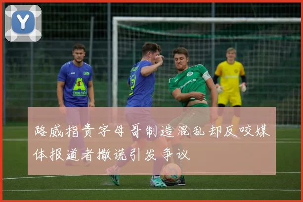 路威指责字母哥制造混乱却反咬媒体报道者撒谎引发争议