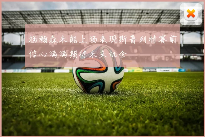 杨瀚森未能上场表现斯普利特赛前信心满满期待未来机会