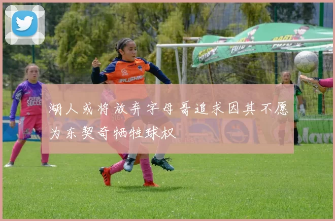 湖人或将放弃字母哥追求因其不愿为东契奇牺牲球权
