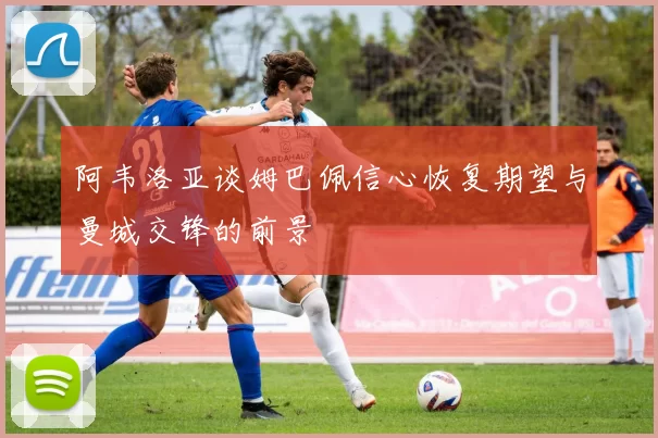 阿韦洛亚谈姆巴佩信心恢复期望与曼城交锋的前景
