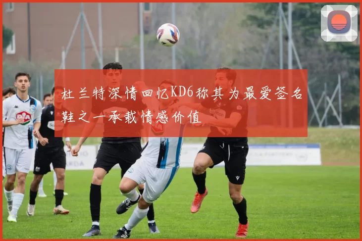 杜兰特深情回忆KD6称其为最爱签名鞋之一承载情感价值