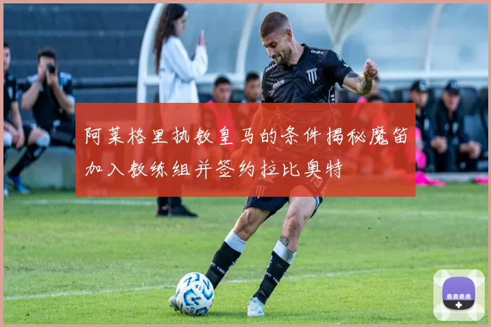 阿莱格里执教皇马的条件揭秘魔笛加入教练组并签约拉比奥特