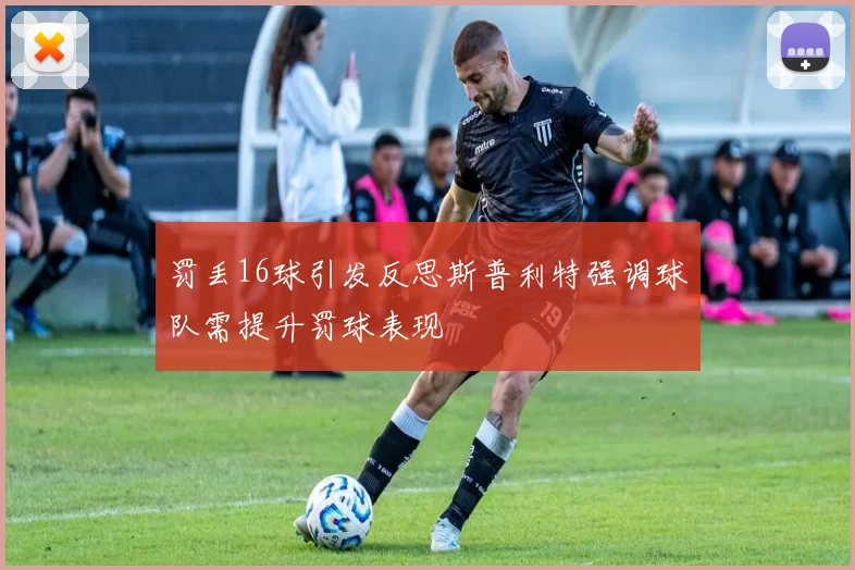 罚丢16球引发反思斯普利特强调球队需提升罚球表现