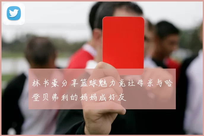 林书豪分享篮球魅力竟让母亲与哈登贝弗利的妈妈成好友