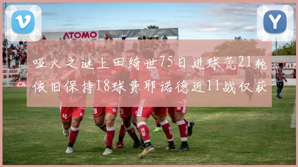 哑火之谜上田绮世75日进球荒21轮依旧保持18球费耶诺德近11战仅获3胜