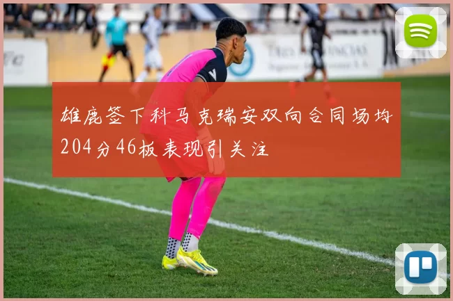 雄鹿签下科马克瑞安双向合同场均204分46板表现引关注