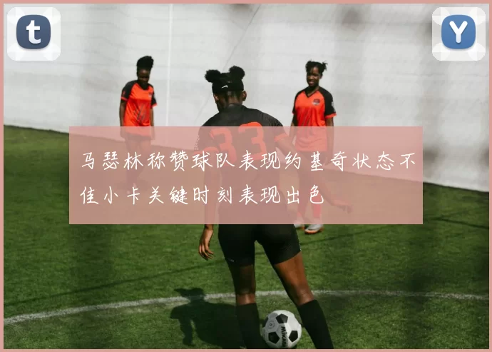 马瑟林称赞球队表现约基奇状态不佳小卡关键时刻表现出色