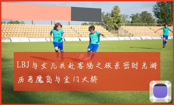 LBJ与女儿共赴客场之旅亲密时光游历恶魔岛与金门大桥