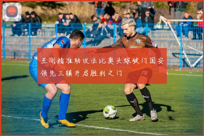 王刚精准助攻法比奥头球破门国安领先三镇开启胜利之门