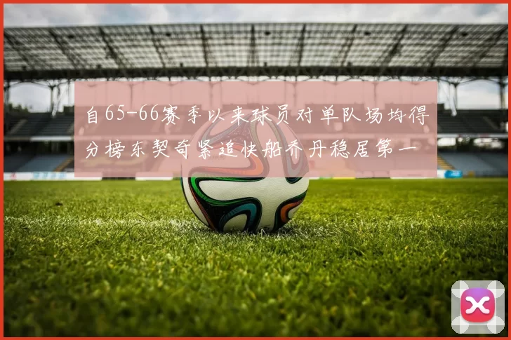 自65-66赛季以来球员对单队场均得分榜东契奇紧追快船乔丹稳居第一