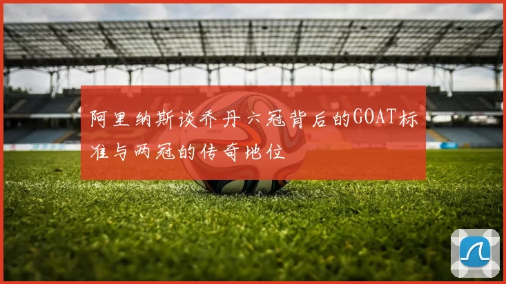 阿里纳斯谈乔丹六冠背后的GOAT标准与两冠的传奇地位