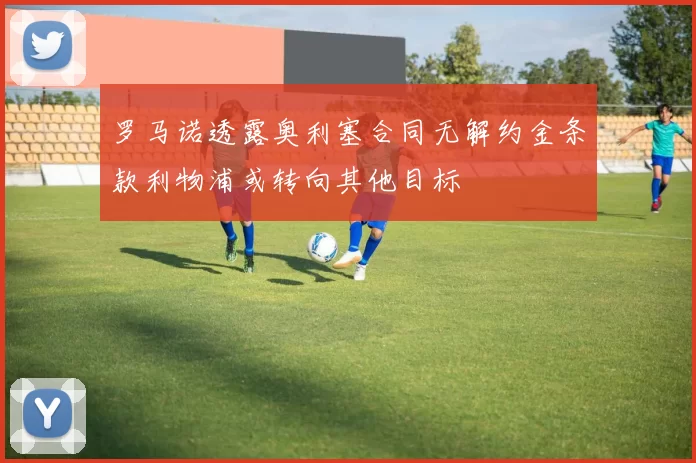 罗马诺透露奥利塞合同无解约金条款利物浦或转向其他目标